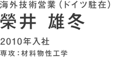 海外技術営業(ドイツ駐在)　榮井雄冬　2010年入社　専攻：材料物性工学