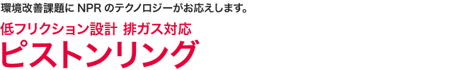 環境改善課題にNPRのテクノロジーがお応えします。　低フリクション設計 排ガス対応 ピストンリング