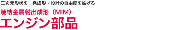 三次元形状を一発成形・設計の自由度を広げる　焼結金属射出成形(MIM) エンジン部品