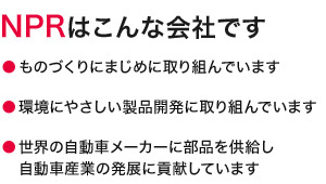 NPRはこんな会社です　ものづくりにまじめに取り組んでいます　環境にやさしい製品開発に取り組んでいます　世界の自動車メーカーに部品を供給し自動車産業の発展に貢献しています