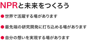 NPRと未来をつくろう　世界で活躍する場があります　最先端の研究開発に打ち込める場があります　自分の想いを実現する場があります